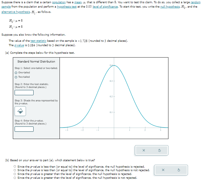 Suppose there is a claim that a certain population has a mean, μ, that is different than 8 . You want to test this claim. To do so, you collect a large random sample from the population and perform a hypothesis test at the 0.05 level of significance. To start this test, you write the null hypothesis, H0, and the alternative hypothesis, H1, as follows.

    H0: μ=8 
        
        H1: μ≠ 8


Suppose you also know the following information.
The value of the test statistic based on the sample is -1.728 (rounded to 3 decimal places).
The p-value is 0.084 (rounded to 3 decimal places).
(a) Complete the steps below for this hypothesis test.
Standard Normal Distribution
Step 1: Select one-tailed or two-tailed.
One-tailed
Two-tailed
Step 2: Enter the test statistic. (Round to 3 decimal places.)
□
Step 3: Shade the area represented by the p-value.

Step 4: Enter the p-value. (Round to 3 decimal places.)
□
(b) Based on your answer to part (a), which statement below is true?
Since the p-value is less than (or equal to) the level of significance, the null hypothesis is rejected.
Since the p-value is less than (or equal to) the level of significance, the null hypothesis is not rejected.
Since the p-value is greater than the level of significance, the null hypothesis is rejected.
Since the p-value is greater than the level of significance, the null hypothesis is not rejected.