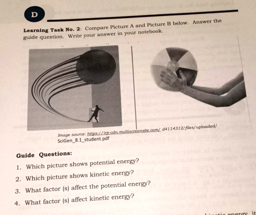 D
Learning Task No. 2: Compare Picture A and Picture B below. Answer the
guide question. Write your answer in your notebook.
Image source: https://irp-cdn.multiscreensite.com/d4114312/files/uploaded/
SciGen8.1student.pdf
Guide Questions:
1. Which picture shows potential energy?
2. Which picture shows kinetic energy?
3. What factor (s) affect the potential energy?
4. What factor (s) affect kinetic energy?