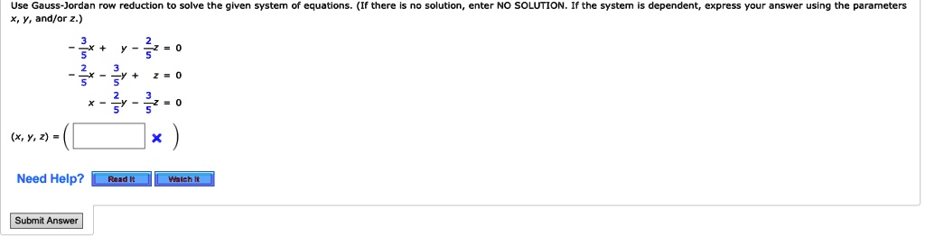 Use Gauss-Jordan row reduction to solve the given system of equations. (If there is no solution, enter NO SOLUTION. If the system is dependent, express your answer using the parameters x, y, and/or z.)
-(3)/(5)x + y - (2)/(5)z = 0
-(2)/(5)x - (3)/(5)y + z = 0
x - (2)/(5)y - (3)/(5)z = 0
(x, y, z) = ()