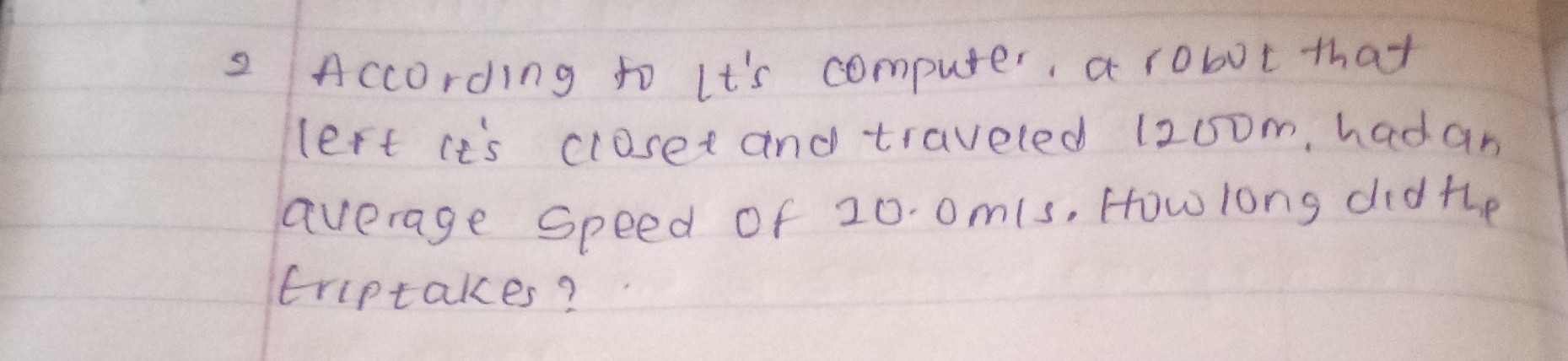 2 According to Lt's computer, a robot that left it's cioset and traveled 1200  m, hadan average speed of 20.0  m / s. Howlong didthe triptakes?