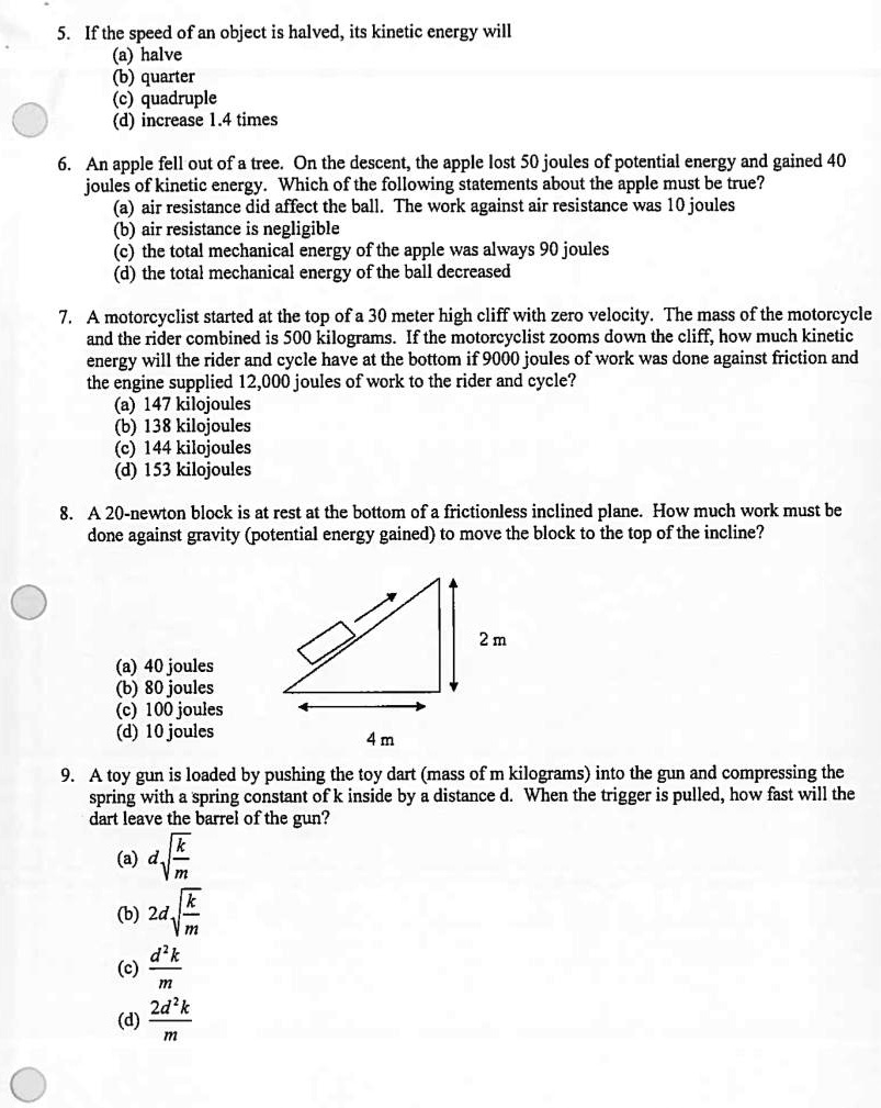 5. If the speed of an object is halved, its kinetic energy will
(a) halve
(b) quarter
(c) quadruple
(d) increase 1.4 times

6. An apple fell out of a tree. On the descent, the apple lost 50 joules of potential energy and gained 40 joules of kinetic energy. Which of the following statements about the apple must be true?
(a) air resistance did affect the ball. The work against air resistance was 10 joules
(b) air resistance is negligible
(c) the total mechanical energy of the apple was always 90 joules
(d) the total mechanical energy of the ball decreased

7. A motorcyclist started at the top of a 30 meter high cliff with zero velocity. The mass of the motorcycle and the rider combined is 500 kilograms. If the motorcyclist zooms down the cliff, how much kinetic energy will the rider and cycle have at the bottom if 9000 joules of work was done against friction and the engine supplied 12,000 joules of work to the rider and cycle?
(a) 147 kilojoules
(b) 138 kilojoules
(c) 144 kilojoules
(d) 153 kilojoules

8. A 20-newton block is at rest at the bottom of a frictionless inclined plane. How much work must be done against gravity (potential energy gained) to move the block to the top of the incline?
2 m
(a) 40 joules
(b) 80 joules
(c) 100 joules
(d) 10 joules
4 m

9. A toy gun is loaded by pushing the toy dart (mass of m kilograms) into the gun and compressing the spring with a spring constant of k inside by a distance d. When the trigger is pulled, how fast will the dart leave the barrel of the gun?
(a) d * sqrt(k/m)
(b) 2d * sqrt(k/m)
(c) d^2k/m
(d) 2d^2k/m
