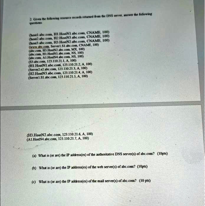 2. Given the following resource records returned from the DNS server, answer the following questions:

(host1.abc.com, H1.HostN1.abc.com, CNAME, 100)
(host2.abc.com, H2.HostN3.abc.com, CNAME, 100)
(host3.abc.com, H3.HostN2.abc.com, CNAME, 100)
(www.abc.com, Server1.S1.abc.com, CNAME, 100)
(abc.com, H3.HostN2.abc.com, MX, 100)
(abc.com, H1.HostN1.abc.com, NS, 100)
(abc.com, A1.HostN4.abc.com, NS, 100)
(S3.abc.com, 123.110.21.1, A, 100)
(H1.HostN1.abc.com, 123.110.21.2, A, 100)
(Server2.e2.abc.com, 123.110.21.3, A, 100)
(H2.HostN3.abc.com, 123.110.21.4, A, 100)
(Server1.S1.abc.com, 123.110.21.5, A, 100)
(H3.HostN2.abc.com, 123.110.21.6, A, 100)
(A1.HostN4.abc.com, 123.110.21.7, A, 100)

(a) What is (or are) the IP address(es) of the authoritative DNS server(s) of abc.com? (10pts)

(b) What is (or are) the IP address(es) of the web server(s) of abc.com? (10pts)

(c) What is (or are) the IP address(es) of the mail server(s) of abc.com? (10 pts)