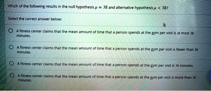 Which of the following results in the null hypothesis ? = 38 and alternative hypothesis ? < 38?

Select the correct answer below:

A fitness center claims that the mean amount of time that a person spends at the gym per visit is at most 38 minutes.
A fitness center claims that the mean amount of time that a person spends at the gym per visit is fewer than 38 minutes.
A fitness center claims that the mean amount of time that a person spends at the gym per visit is 38 minutes.
A fitness center claims that the mean amount of time that a person spends at the gym per visit is more than 38 minutes.