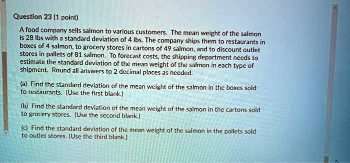 A food company sells salmon to various customers. The mean weight of the salmon is 28 lbs with a standard deviation of 4 lbs. The company ships them to restaurants in boxes of 4 salmon, to grocery stores in cartons of 49 salmon, and to discount outlet stores in pallets of 81 salmon. To forecast costs, the shipping department needs to estimate the standard deviation of the mean weight of the salmon in each type of shipment. Round all answers to 2 decimal places as needed.
(a) Find the standard deviation of the mean weight of the salmon in the boxes sold to restaurants. (Use the first blank.)
(b) Find the standard deviation of the mean weight of the salmon in the cartons sold to grocery stores. (Use the second blank.)
(c) Find the standard deviation of the mean weight of the salmon in the pallets sold to outlet stores. (Use the third blank.)