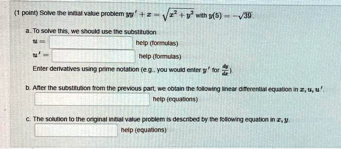 Solve the initial value problem yy' + x = sqrt(x^2 + y^2) with y(5) = -sqrt(39).
a. To solve this, we should use the substitution
u = help (formulas)
u' = help (formulas)
Enter derivatives using prime notation (e.g., you would enter y' for dy/dx).
b. After the substitution from the previous part, we obtain the following linear differential equation in x, u, u'.
help (equations)
c. The solution to the original initial value problem is described by the following equation in x, y.
help (equations)