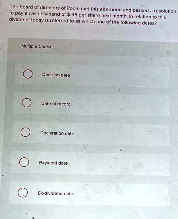 The board of directors of Poole met this afternoon and passed a resolution to pay a cash dividend of .96 per share next month. In relation to this dividend, today is referred to as which one of the following dates?
Multiple Choice
Decision date
Date of record
Declaration date
Payment date
Ex-dividend date