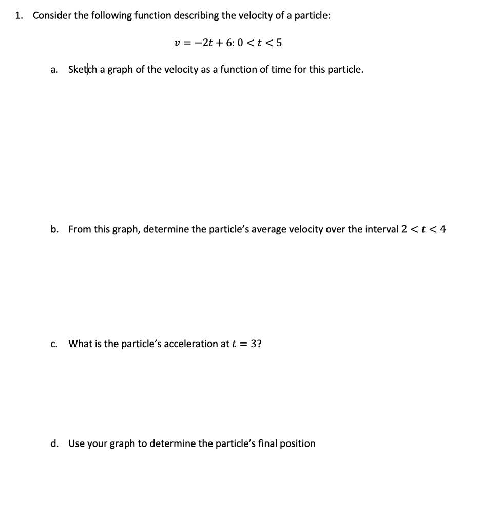 1. Consider the following function describing the velocity of a particle:
v = -2t + 6: 0 < t < 5
a. Sketch a graph of the velocity as a function of time for this particle.
b. From this graph, determine the particle's average velocity over the interval 2 < t < 4
c. What is the particle's acceleration at t = 3?
d. Use your graph to determine the particle's final position