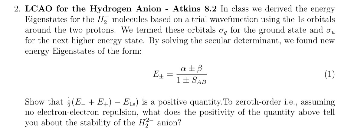 2. LCAO for the Hydrogen Anion - Atkins 8.2 In class we derived the energy Eigenstates for the H2^+molecules based on a trial wavefunction using the 1s orbitals around the two protons. We termed these orbitals σg for the ground state and σu for the next higher energy state. By solving the secular determinant, we found new energy Eigenstates of the form:

    E±=(α±β)/(1 ± SA B)


Show that .(1)/(2)(E-+E+)-E1 s) is a positive quantity.To zeroth-order i.e., assuming no electron-electron repulsion, what does the positivity of the quantity above tell you about the stability of the H2^2- anion?
