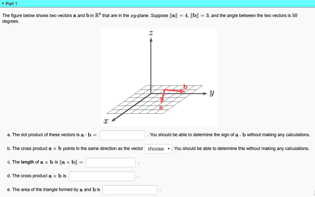 The figure below shows two vectors a and b in ?³ that are in the xy-plane. Suppose ||a|| = 4, ||b|| = 3, and the angle between the two vectors is 50 degrees.

a. The dot product of these vectors is a · b = . You should be able to determine the sign of a · b without making any calculations.

b. The cross product a × b points in the same direction as the vector choose . You should be able to determine this without making any calculations.

c. The length of a × b is ||a × b|| = .

d. The cross product a × b is .

e. The area of the triangle formed by a and b is .