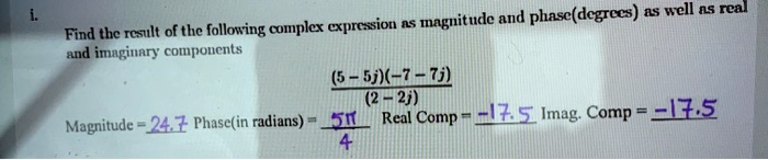 Find the result of the following complex expression as magnitude and phase(degrees) as well as real
and imaginary components
(5 - 5j)(-7 - 7j) / (2 - 2j)
Magnitude = 24.7 Phase(in radians) = 5?/4 Real Comp = -17.5 Imag. Comp = -17.5