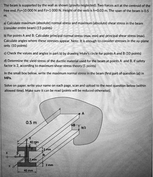 The beam is supported by the wall as shown (gravity neglected). Two forces act at the centroid of the free end, Fy=10 000 N and Fz=1 000 N. Height of the web is h=0.03 m. The span of the beam is 0.5 m.
a) Calculate maximum (absolute) normal stress and maximum (absolute) shear stress in the beam (consider entire beam) (15 points)
b) For points A and B: Calculate principal normal stress (max, min) and principal shear stress (max). Calculate angles where these stresses appear. Note: It is enough to consider stresses in the xy-plane only. (10 points)
c) Check the values and angles in part b) by drawing Mohr's circle for points A and B (10 points)
d) Determine the yield stress of the ductile material used for the beam at points A and B, if safety factor is 2, according to maximum-shear-stress theory (5 points)
In the small box below, write the maximum normal stress in the beam (first part of question (a)) in MPa.
Solve on paper, write your name on each page, scan and upload to the next question below (within allowed time). Make sure it can be read (points will be reduced otherwise).