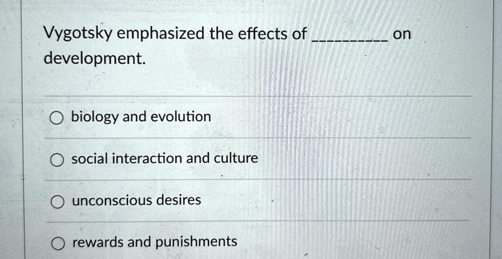 Vygotsky emphasized the effects of  on development.

? biology and evolution
? social interaction and culture
? unconscious desires
? rewards and punishments