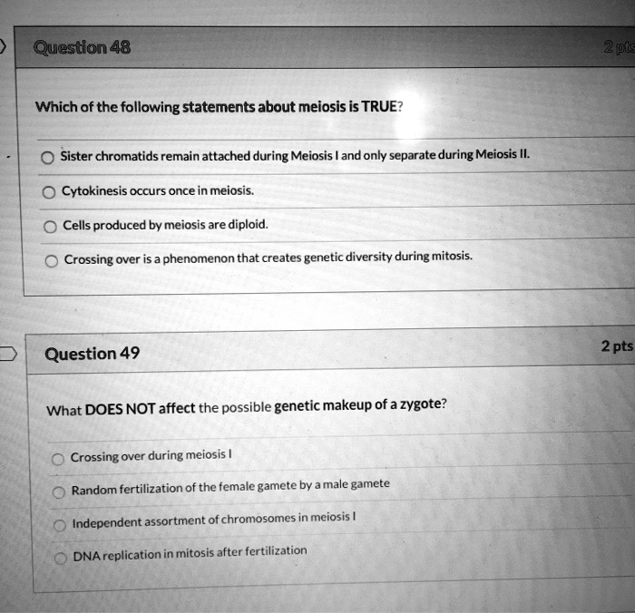 Solved:question 48 2Pts Which Of The Following Statements About Meiosis Is  True? Sister Chromatids Remain Attached During Meiosis And Only Separate  During Meiosis Il Cytokinesis Occurs Once In Meiosis_ Cells Produced By Solved:question 48 2Pts Which Of The Following Statements About Meiosis Is  True? Sister Chromatids Remain Attached During Meiosis And Only Separate  During Meiosis Il Cytokinesis Occurs Once In Meiosis_ Cells Produced By