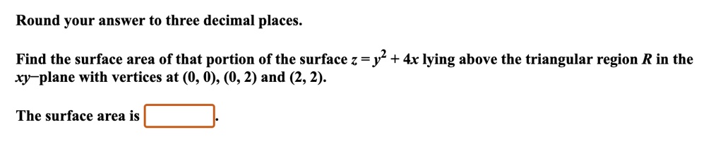Round your answer to three decimal places.
Find the surface area of that portion of the surface z = y^2 + 4x lying above the triangular region R in the xy-plane with vertices at (0, 0), (0, 2) and (2, 2).
The surface area is.