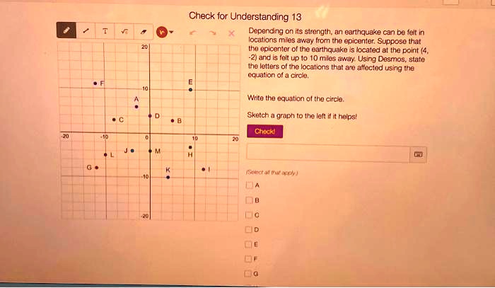 Check for Understanding 13
Depending on its strength, an earthquake can be felt in
locations miles away from the epicenter. Suppose that
the epicenter of the earthquake is located at the point (4,
-2) and is felt up to 10 miles away. Using Desmos, state
the letters of the locations that are affected using the
equation of a circle.
Write the equation of the circle.
Sketch a graph to the left if it helps!
Check!
(Select all that apply)
A
B
C
D
E
F
G