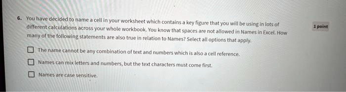 6. You have decided to name a cell in your worksheet which contains a key figure that you will be using in lots of
different calculations across your whole workbook. You know that spaces are not allowed in Names in Excel. How
many of the following statements are also true in relation to Names? Select all options that apply.

? The name cannot be any combination of text and numbers which is also a cell reference.
? Names can mix letters and numbers, but the text characters must come first.
? Names are case sensitive.