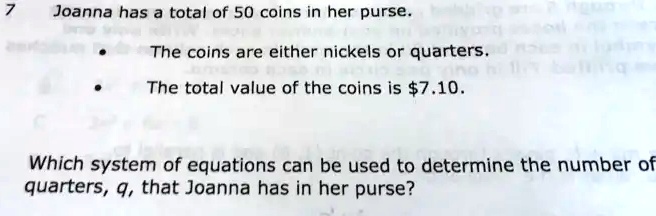Joanna has a total of 50 coins in her purse.
• The coins are either nickels or quarters.
• The total value of the coins is 7.10.
Which system of equations can be used to determine the number of
quarters, q, that Joanna has in her purse?