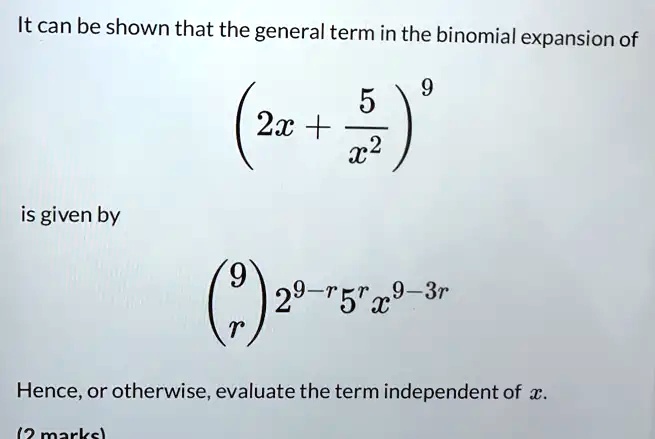 It can be shown that the general term in the binomial expansion of ( 2x + (5)/(x^2))^9 is given by 9r 2^9-r 5^r x^9-3r. Hence, or otherwise, evaluate the term independent of x. (2 marks)