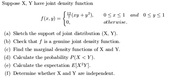 Suppose X, Y have joint density function f(x,y) = 
12/7(xy + y^2), 0 <= x <= 1 and 0 <= y <= 1
0, otherwise.
(a) Sketch the support of joint distribution (X, Y).
(b) Check that f is a genuine joint density function.
(c) Find the marginal density functions of X and Y.
(d) Calculate the probability P(X < Y).
(e) Calculate the expectation E[X^2Y].
(f) Determine whether X and Y are independent.