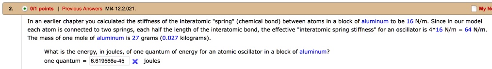 In an earlier chapter you calculated the stiffness of the interatomic "spring" (chemical bond) between atoms in a block of aluminum to be 16 N/m. Since in our model each atom is connected to two springs, each half the length of the interatomic bond, the effective "interatomic spring stiffness" for an oscillator is 4*16 N/m = 64 N/m. The mass of one mole of aluminum is 27 grams (0.027 kilograms).

What is the energy, in joules, of one quantum of energy for an atomic oscillator in a block of aluminum?
one quantum = 6.619566e-45 joules