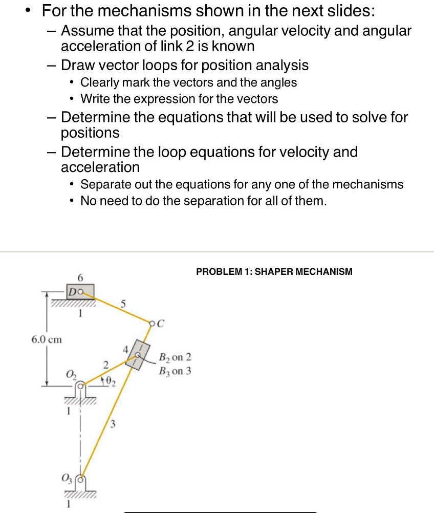 • For the mechanisms shown in the next slides:
— Assume that the position, angular velocity and angular
acceleration of link 2 is known
— Draw vector loops for position analysis
• Clearly mark the vectors and the angles
• Write the expression for the vectors
— Determine the equations that will be used to solve for
positions
— Determine the loop equations for velocity and
acceleration
• Separate out the equations for any one of the mechanisms
• No need to do the separation for all of them.
6.0 cm
6
D
O
1
5
C
2
O2
102
3
4
B2 on 2
B3 on 3
PROBLEM 1: SHAPER MECHANISM