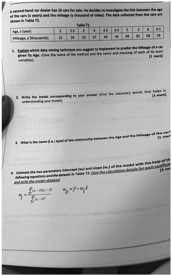A second-hand car dealer has 10 cars for sale. He decides to investigate the link between the age
of the cars (x years) and the mileage (y thousand of miles). The data collected from the cars are
shown in Table T2.
Table T2.
Age, x (year)
2
2.5
3
4
4.5
4.5
5
3
6
6.5
Mileage, y (thousands)
22
34
33
37
40
45
49
30
58
58
1. Explain which data mining technique you suggest to implement to predict the Mileage of a car
given its Age. (Give the name of the method and the name and meaning of each of its main
variables).
[1 mark]
2. Write the model corresponding to your answer (Give the necessary details that helps in
understanding your model).
[1 mark]
3. What is the name (i.e.; type) of the relationship between the Age and the Mileage of the car?
[1 mark]
4. Estimate the two parameters Intercept (w0) and slope (w1) of the model with the help of the
following equations and the dataset in Table T2. Give the calculation details for each coefficient
and write the model obtained.
[5 marks]
∑i=1^n(xi - x̅)(yi - y̅)
w1 = (∑i=1^n(xi - x̅)^2)/()
w0 = y̅ - w1x̅