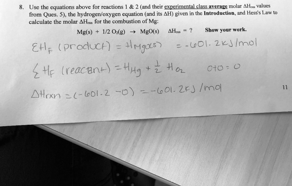 8. Use the equations above for reactions 1     2 (and their experimental class average molar ?Hrxn values from Ques. 5), the hydrogen/oxygen equation (and its ?H) given in the Introduction, and Hess's Law to calculate the molar ?Hrxn for the combustion of Mg:
Mg(s) + 1/2 O2(g) ? MgO(s) ?Hrxn = ? Show your work.
?Hf (product) = HMgO(s) = -601.2 kJ/mol
?Hf (reactant) = HMg + 1/2 HO2 0+0 = 0
?Hrxn = (-601.2 - 0) = -601.2 kJ/mol