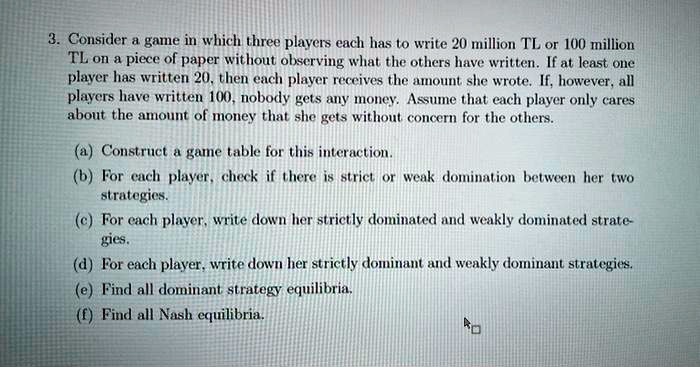 3. Consider a game in which three players each has to write 20 million TL or 100 million
TL on a piece of paper without observing what the others have written. If at least one
player has written 20, then each player receives the amount she wrote. If, however, all
players have written 100, nobody gets any money. Assume that each player only cares
about the amount of money that she gets without concern for the others.
(a) Construct a game table for this interaction.
(b) For each player, check if there is strict or weak domination between her two
strategies.
(c) For each player, write down her strictly dominated and weakly dominated strate-
gies.
(d) For each player, write down her strictly dominant and weakly dominant strategies.
(e) Find all dominant strategy equilibria.
(f) Find all Nash equilibria.