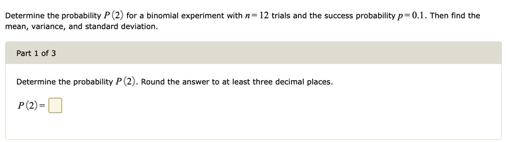 Determine the probability P(2) for a binomial experiment with n = 12 trials and the success probability p = 0.1. Then find the mean, variance, and standard deviation.
Determine the probability P(2). Round the answer to at least three decimal places.
P(2) =