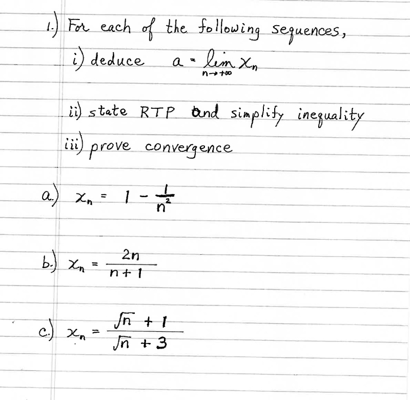 1.) For each of the following sequences,
i) deduce a = limn 	o infty xn
ii) state RTP and simplify inequality
iii) prove convergence
a) xn = 1 - frac1n^2
b) xn = frac2nn+1
c) xn = fracsqrtn + 1sqrtn + 3
