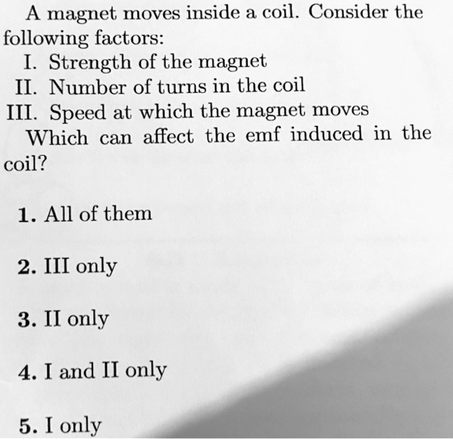 A magnet moves inside a coil. Consider the
following factors:
I. Strength of the magnet
II. Number of turns in the coil
III. Speed at which the magnet moves
Which can affect the emf induced in the
coil?
1. All of them
2. III only
3. II only
4. I and II only
5. I only
