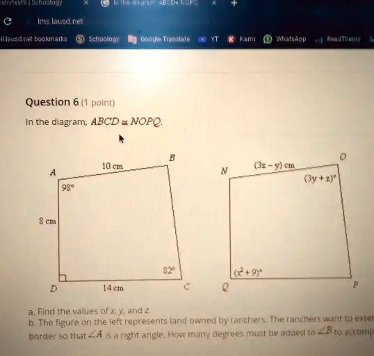 Question 6 (1 point)
In the diagram, ABCD ≅NOPQ.
10 cm
B
0
A
N
(3z - y) cm
98°
(3y + z)°
8 cm
82°
(x + 9)°
14 cm
C
P
a. Find the values of x, y, and z.
b. The figure on the left represents land owned by ranchers. The ranchers want to extend the
border so that ∠A is a right angle. How many degrees must be added to ∠B to accomplish