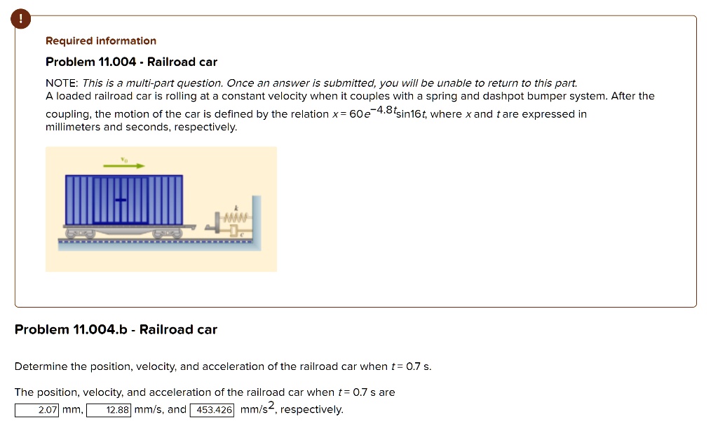 Required information
Problem 11.004 - Railroad car
NOTE: This is a multi-part question. Once an answer is submitted, you will be unable to return to this part.
A loaded railroad car is rolling at a constant velocity when it couples with a spring and dashpot bumper system. After the coupling, the motion of the car is defined by the relation x = 60e^-4.8tsin16t, where x and t are expressed in millimeters and seconds, respectively.
Problem 11.004.b - Railroad car
Determine the position, velocity, and acceleration of the railroad car when t = 0.7 s.
The position, velocity, and acceleration of the railroad car when t = 0.7 s are 2.07 mm, 12.88 mm/s, and 453.426 mm/s^2, respectively.