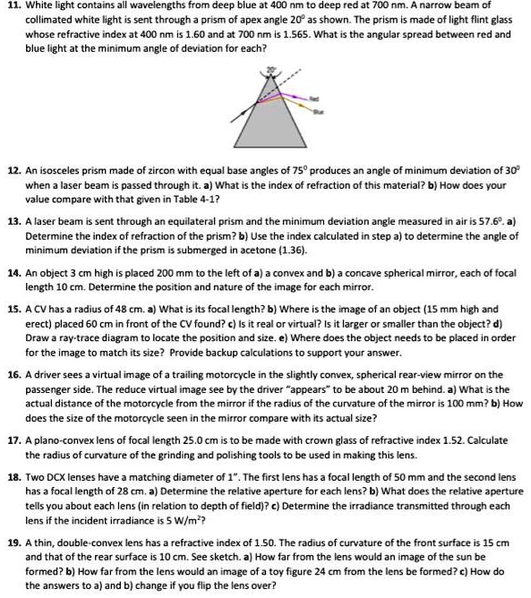11. White light contains all wavelengths from deep blue at 400 nm to deep red at 700 nm. A narrow beam of collimated white light is sent through a prism of apex angle 20° as shown. The prism is made of light flint glass whose refractive index at 400 nm is 1.60 and at 700 nm is 1.565. What is the angular spread between red and blue light at the minimum angle of deviation for each?

12. An isosceles prism made of zircon with equal base angles of 75° produces an angle of minimum deviation of 30° when a laser beam is passed through it. a) What is the index of refraction of this material? b) How does your value compare with that given in Table 4-1?

13. A laser beam is sent through an equilateral prism and the minimum deviation angle measured in air is 57.6°. a) Determine the index of refraction of the prism? b) Use the index calculated in step a) to determine the angle of minimum deviation if the prism is submerged in acetone (1.36).

14. An object 3 cm high is placed 200 mm to the left of a) a convex and b) a concave spherical mirror, each of focal length 10 cm. Determine the position and nature of the image for each mirror.

15. A CV has a radius of 48 cm. a) What is its focal length? b) Where is the image of an object (15 mm high and erect) placed 60 cm in front of the CV found? c) Is it real or virtual? Is it larger or smaller than the object? d) Draw a ray-trace diagram to locate the position and size. e) Where does the object needs to be placed in order for the image to match its size? Provide backup calculations to support your answer.

16. A driver sees a virtual image of a trailing motorcycle in the slightly convex, spherical rear-view mirror on the passenger side. The reduce virtual image see by the driver "appears" to be about 20 m behind. a) What is the actual distance of the motorcycle from the mirror if the radius of the curvature of the mirror is 100 mm? b) How does the size of the motorcycle seen in the mirror compare with its actual size?

17. A plano-convex lens of focal length 25.0 cm is to be made with crown glass of refractive index 1.52. Calculate the radius of curvature of the grinding and polishing tools to be used in making this lens.

18. Two DCX lenses have a matching diameter of 1". The first lens has a focal length of 50 mm and the second lens has a focal length of 28 cm. a) Determine the relative aperture for each lens? b) What does the relative aperture tells you about each lens (in relation to depth of field)? c) Determine the irradiance transmitted through each lens if the incident irradiance is 5 W/m²?

19. A thin, double-convex lens has a refractive index of 1.50. The radius of curvature of the front surface is 15 cm and that of the rear surface is 10 cm. See sketch. a) How far from the lens would an image of the sun be formed? b) How far from the lens would an image of a toy figure 24 cm from the lens be formed? c) How do the answers to a) and b) change if you flip the lens over?