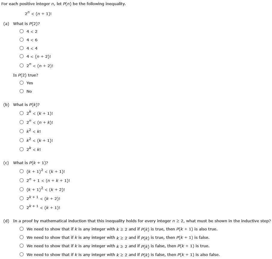 For each positive integer n, let P(n) be the following inequality.
2^n < (n + 1)!
(a) What is P(2)?
4 < 2
4 < 6
4 < 4
4 < (n + 2)!
2^n < (n + 2)!
Is P(2) true?
Yes
No
(b) What is P(k)?
2^k < (k + 1)!
2^n < (n + k)!
k^2 < k!
k^2 < (k + 1)!
2^k < k!
(c) What is P(k + 1)?
(k + 1)^2 < (k + 1)!
2^n + 1 < (n + k + 1)!
(k + 1)^2 < (k + 2)!
2^k+1 < (k + 2)!
2^k+1 < (k + 1)!
(d) In a proof by mathematical induction that this inequality holds for every integer n ? 2, what must be shown in the inductive step?
We need to show that if k is any integer with k ? 2 and if P(k) is true, then P(k + 1) is also true.
We need to show that if k is any integer with k ? 2 and if P(k) is true, then P(k + 1) is false.
We need to show that if k is any integer with k ? 2 and if P(k) is false, then P(k + 1) is true.
We need to show that if k is any integer with k ? 2 and if P(k) is false, then P(k + 1) is also false.