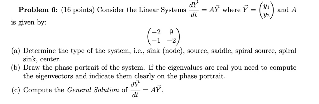 Problem 6: (16 points) Consider the Linear Systems dY/dt = AY where Y = (y1 y2) and A is given by: (-2 9 -1 -2) (a) Determine the type of the system, i.e., sink (node), source, saddle, spiral source, spiral sink, center. (b) Draw the phase portrait of the system. If the eigenvalues are real you need to compute the eigenvectors and indicate them clearly on the phase portrait. (c) Compute the General Solution of dY/dt = AY.