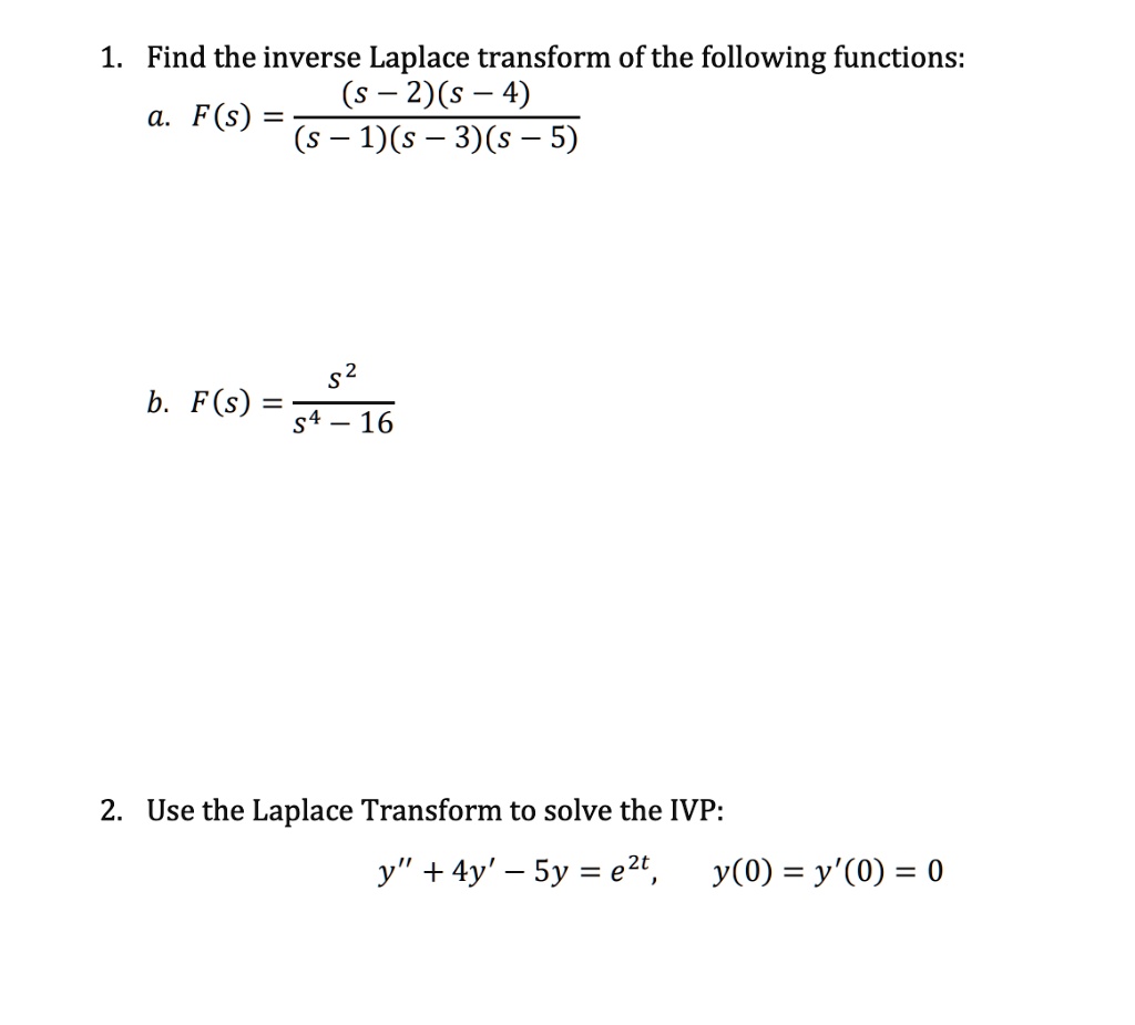 1. Find the inverse Laplace transform of the following functions:
a. F(s) = ((s - 2)(s - 4)) / ((s - 1)(s - 3)(s - 5))
b. F(s) = s^2 / (s^4 - 16)
2. Use the Laplace Transform to solve the IVP:
y” + 4y' - 5y = e^2t, y(0) = y'(0) = 0