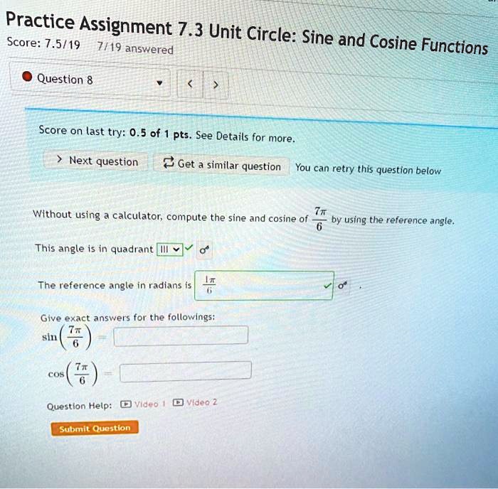 Practice Assignment 7.3 Unit Circle: Sine and Cosine Functions
Question 8
Without using a calculator, compute the sine and cosine of 7?/6 by using the reference angle.
This angle is in quadrant III
The reference angle in radians is 1?/6.
Give exact answers for the followings:
sin(7?/6) =
cos(7?/6) =