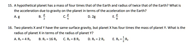 15. A hypothetical planet has a mass of four times that of the Earth and radius of twice that of the Earth? What is the acceleration due to gravity on the planet in terms of the acceleration on the Earth?
A. g B. g/2 C. g/4 D. 2g E. g/8
16. Two planets X and Y have the same surface gravity, but planet X has four times the mass of planet Y. What is the radius of planet X in terms of the radius of planet Y?
A. Rx = 4 Ry B. Rx = 16 Ry C. Rx = 8 Ry D. Rx = 2 Ry E. Rx = 1/2 Ry