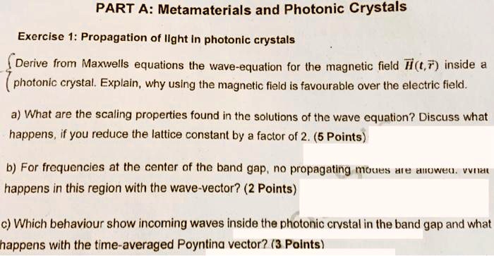 PART A: Metamaterials and Photonic Crystals
Exercise 1: Propagation of light in photonic crystals
 Derive from Maxwells equations the wave-equation for the magnetic field H⃗(t,r⃗) inside a
( photonic crystal. Explain, why using the magnetic field is favourable over the electric field.
a) What are the scaling properties found in the solutions of the wave equation? Discuss what
happens, if you reduce the lattice constant by a factor of 2. (5 Points)
b) For frequencies at the center of the band gap, no propagating moues are allowed. venat
happens in this region with the wave-vector? (2 Points)
c) Which behaviour show incoming waves inside the photonic crystal in the band gap and what
happens with the time-averaged Poyntina vector? (3 Points)