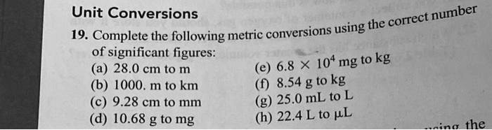 Unit Conversions
19. Complete the following metric conversions using the correct number
of significant figures:
(a) 28.0 cm to m
(b) 1000. m to km
(c) 9.28 cm to mm
(d) 10.68 g to mg
(e) 6.8 	imes 10^4 mg to kg
(f) 8.54 g to kg
(g) 25.0 mL to L
(h) 22.4 L to µL