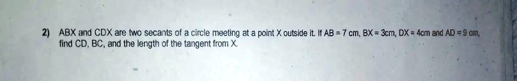 2) ABX and CDX are two secants of a circle meeting at a point X outside it. If AB = 7 cm, BX = 3cm, DX = 4cm and AD = 9 cm,
find CD, BC, and the length of the tangent from X.