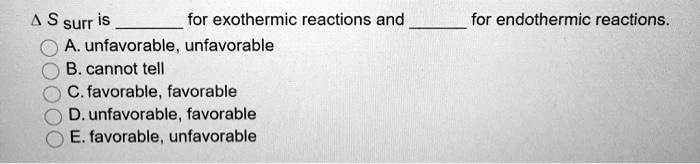 ? S surr is  for exothermic reactions and  for endothermic reactions.
A. unfavorable, unfavorable
B. cannot tell
C. favorable, favorable
D. unfavorable, favorable
E. favorable, unfavorable