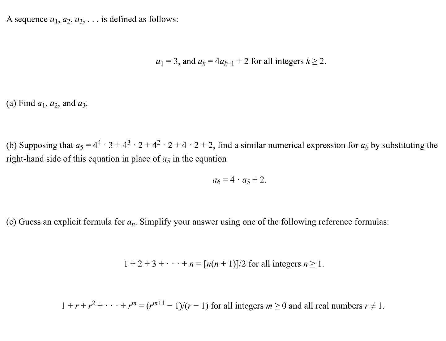 A sequence a1, a2, a3, … is defined as follows:
a1=3, and ak=4 ak-1+2 for all integers k ≥ 2.
(a) Find a1, a2, and a3.
(b) Supposing that a5=4^4· 3+4^3· 2+4^2· 2+4 · 2+2, find a similar numerical expression for a6 by substituting the right-hand side of this equation in place of a5 in the equation

    a6=4 · a5+2

(c) Guess an explicit formula for an. Simplify your answer using one of the following reference formulas:

    1+2+3+⋯+n=[n(n+1)] / 2  for all integers  n ≥ 1

1+r+r^2+⋯+r^m=(r^m+1-1) /(r-1) for all integers m ≥ 0 and all real numbers r ≠ 1.