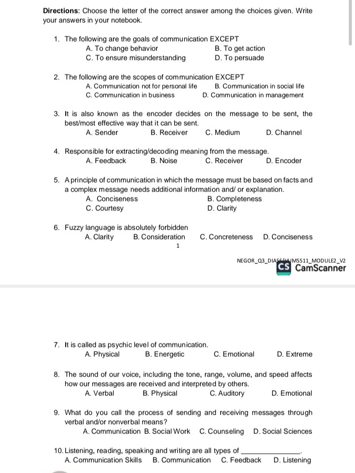 Directions: Choose the letter of the correct answer among the choices given. Write your answers in your notebook.

1. The following are the goals of communication EXCEPT
A. To change behavior B. To get action
C. To ensure misunderstanding D. To persuade

2. The following are the scopes of communication EXCEPT
A. Communication not for personal life B. Communication in social life
C. Communication in business D. Communication in management

3. It is also known as the encoder decides on the message to be sent, the best/most effective way that it can be sent.
A. Sender B. Receiver C. Medium D. Channel

4. Responsible for extracting/decoding meaning from the message.
A. Feedback B. Noise C. Receiver D. Encoder

5. A principle of communication in which the message must be based on facts and a complex message needs additional information and/ or explanation.
A. Conciseness B. Completeness
C. Courtesy D. Clarity

6. Fuzzy language is absolutely forbidden
A. Clarity B. Consideration C. Concreteness D. Conciseness

7. It is called as psychic level of communication.
A. Physical B. Energetic C. Emotional D. Extreme

8. The sound of our voice, including the tone, range, volume, and speed affects how our messages are received and interpreted by others.
A. Verbal B. Physical C. Auditory D. Emotional

9. What do you call the process of sending and receiving messages through verbal and/or nonverbal means?
A. Communication B. Social Work C. Counseling D. Social Sciences

10. Listening, reading, speaking and writing are all types of .
A. Communication Skills B. Communication C. Feedback D. Listening