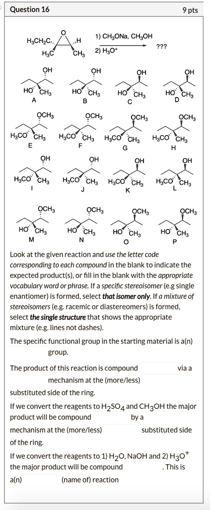 Question 16
9 pts
1) CH3ONa, CH3OH ??? 2) H3O+

Look at the given reaction and use the letter code corresponding to each compound in the blank to indicate the expected product(s), or fill in the blank with the appropriate vocabulary word or phrase. If a specific stereoisomer (e.g single enantiomer) is formed, select that isomer only. If a mixture of stereoisomers (e.g. racemic or diastereomers) is formed, select the single structure that shows the appropriate mixture (e.g. lines not dashes).

The specific functional group in the starting material is a(n) group.

The product of this reaction is compound via a mechanism at the (more/less) substituted side of the ring.

If we convert the reagents to H2SO4 and CH3OH the major product will be compound by a mechanism at the (more/less) substituted side of the ring.

If we convert the reagents to 1) H2O, NaOH and 2) H3O+ the major product will be compound . This is a(n) (name of) reaction.