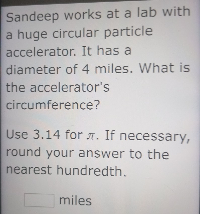 Sandeep works at a lab with a huge circular particle accelerator. It has a diameter of 4 miles. What is the accelerator's circumference?
Use 3.14 for ( pi ). If necessary, round your answer to the nearest hundredth.
miles