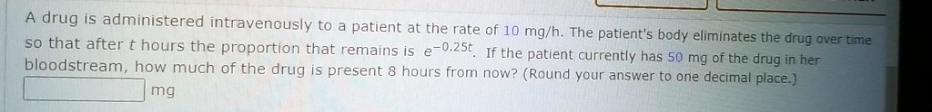 A drug is administered intravenously to a patient at the rate of 10 mg/h. The patient's body eliminates the drug over time so that after t hours the proportion that remains is e^-0.25t. If the patient currently has 50 mg of the drug in her bloodstream, how much of the drug is present 8 hours from now? (Round your answer to one decimal place.) mg