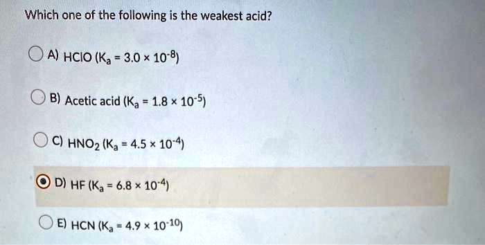Which one of the following is the weakest acid?
A) HCIO (Ka = 3.0 x 10-8)
B) Acetic acid (Ka = 1.8 x 10-5)
C) HNO2 (Ka = 4.5 x 10-4)
D) HF (Ka = 6.8 x 10-4)
E) HCN (Ka = 4.9 x 10-10)