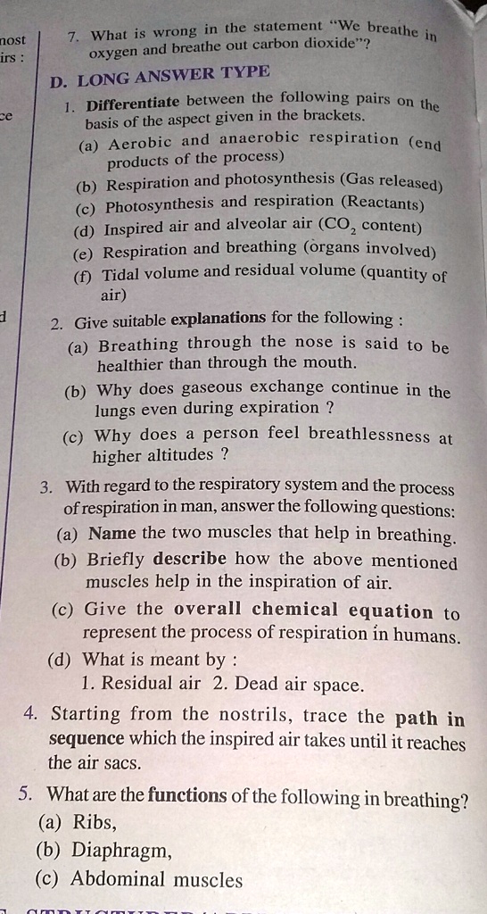 7. What is wrong in the statement "We breathe in
oxygen and breathe out carbon dioxide"?
D. LONG ANSWER TYPE
1. Differentiate between the following pairs on the
basis of the aspect given in the brackets.
(a) Aerobic and anaerobic respiration (end
products of the process)
(b) Respiration and photosynthesis (Gas released)
(c) Photosynthesis and respiration (Reactants)
(d) Inspired air and alveolar air (CO2 content)
(e) Respiration and breathing (organs involved)
(f) Tidal volume and residual volume (quantity of
air)
2. Give suitable explanations for the following:
(a) Breathing through the nose is said to be
healthier than through the mouth.
(b) Why does gaseous exchange continue in the
lungs even during expiration ?
(c) Why does a person feel breathlessness at
higher altitudes ?
3. With regard to the respiratory system and the process
of respiration in man, answer the following questions:
(a) Name the two muscles that help in breathing.
(b) Briefly describe how the above mentioned
muscles help in the inspiration of air.
(c) Give the overall chemical equation to
represent the process of respiration in humans.
(d) What is meant by:
1. Residual air 2. Dead air space.
4. Starting from the nostrils, trace the path in
sequence which the inspired air takes until it reaches
the air sacs.
5. What are the functions of the following in breathing?
(a) Ribs,
(b) Diaphragm,
(c) Abdominal muscles